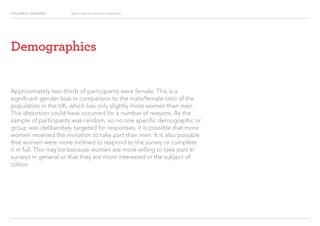 COLOURFUL LANGUAGE Major Project Survey Results Presentation
Demographics
Approximately two-thirds of participants were female. This is a
significant gender bias in comparison to the male/female ratio of the
population in the UK, which has only slightly more women than men.
This distortion could have occurred for a number of reasons. As the
sample of participants was random, so no one specific demographic or
group was deliberately targeted for responses, it is possible that more
women received the invitation to take part than men. It is also possible
that women were more inclined to respond to the survey or complete
it in full. This may be because women are more willing to take part in
surveys in general or that they are more interested in the subject of
colour.
 