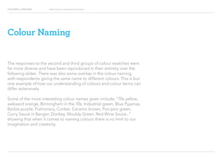 COLOURFUL LANGUAGE Major Project Survey Results Presentation
Colour Naming
The responses to the second and third groups of colour swatches were
far more diverse and have been reproduced in their entirety over the
following slides. There was also some overlap in the colour naming,
with respondents giving the same name to different colours. This is but
one example of how our understanding of colours and colour terms can
differ extensively.
Some of the more interesting colour names given include; “70s yellow,
awkward orange, Birmingham in the 70s, Industrial green, Blue Pyjamas,
Barbie purple, Pulmonary, Conker, Ceramic brown, Poo poo green,
Curry Sauce in Bangor, Donkey, Mouldy Green, Red Wine Sauce...”
showing that when it comes to naming colours there is no limit to our
imagination and creativity.
 