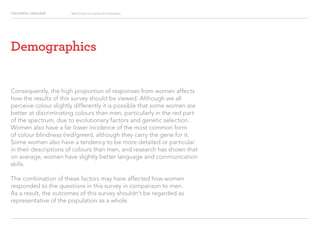 COLOURFUL LANGUAGE Major Project Survey Results Presentation
Demographics
Consequently, the high proportion of responses from women affects
how the results of this survey should be viewed. Although we all
perceive colour slightly differently it is possible that some women are
better at discriminating colours than men, particularly in the red part
of the spectrum, due to evolutionary factors and genetic selection.
Women also have a far lower incidence of the most common form
of colour blindness (red/green), although they carry the gene for it.
Some women also have a tendency to be more detailed or particular
in their descriptions of colours than men, and research has shown that
on average, women have slightly better language and communication
skills.
The combination of these factors may have affected how women
responded to the questions in this survey in comparison to men.
As a result, the outcomes of this survey shouldn’t be regarded as
representative of the population as a whole.
 