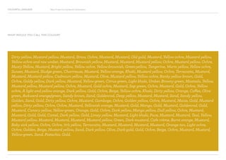COLOURFUL LANGUAGE Major Project Survey Results Presentation
Dirty yellow, Mustard yellow, Mustard, Straw, Ochre, Mustard, Mustard, Old gold, Mustard, Yellow ochre, Mustard yellow,
Yellow ochre and raw umber, Mustard, Brownish yellow, Mustard, Mustard, Mustard yellow, Ochre, Mustard yellow, Ochre,
Musty Yellow, Mustard, Bright yellow, Yellow ochre, Yellow-brownish, Green-yellow, Tangerine, Warm yellow, Yellow ochre,
Sunset, Mustard, Sludge green, Chartreuse, Mustard, Yellow-orange, Khaki, Mustard yellow, Ochre, Terracotta, Mustard,
Mustard, Mustard yellow, Cadmium yellow, Mustard, Olive, Mustard yellow, Yellow ochre, Ranky yellow brown, Gold,
Ochre, Goldy yellow, Dark yellow, Mustard, Yellow-green, Citrus green, Light khaki, Umber, Browny green, Mastado, Yellow,
Mustard yellow, Mustard yellow, Ochre, Mustard, Gold ochre, Mustard, Sap green, Ochre, Mustard, Gold, Ochre, Yellow
ochre, A light and yellow orange, Dark yellow, Gold, Ochre, Beige, Yellow ochre, Khaki, Dirty yellow, Orange, Coffee, Olive
green, Awkward orange/green, Sandy brown, Sand, Goldenrod, Deep yellow, Mustard, Mustard, Sand, Sandy yellow,
Golden, Sand, Gold, Dirty yellow, Ochre, Mustard, Gamboge, Ochre, Golden yellow, Ochre, Mustard, Maize, Gold, Mustard
yellow, Dirty yellow, Ochre, Ochre, Mustard, Yellowish orange, Mustard, Gold, Mango, Gold, Mustard, Goldenrod, Gold,
Mustard, Canary yellow, Yellow-green, Orange, Gold, Ochre, Dark yellow, Mango yellow, Dull yellow, Ochre, Mustard,
Mustard, Gold, Gold, Camel, Dark yellow, Gold, Limey yellow, Mustard, Light khaki, Puce, Mustard, Mustard, Teal, Yellow,
Mustard yellow, Mustard, Mustard, Mustard, Mustard yellow, Green, Dark mustard, Cafe crème, Burnt orange, Mustard,
Baby sick yellow, Ochre, Ochre, 70’s yellow, Terracotta, Mustard, Mustard, Mustard, Mustard, Orange tan, Light ochre,
Ochre, Golden, Beige, Mustard yellow, Sand, Dark yellow, Olive, Dark gold, Gold, Ochre, Beige, Ochre, Mustard, Mustard,
Yellow-green, Sand, Pistachio, Gold.
WHAT WOULD YOU CALL THIS COLOUR?
 