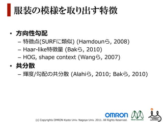 服装の模様を取り出す特徴

•  ⽅方向性勾配
 –  特徴点(SURFに類似)  (Hamdounら,  2008)
 –  Haar-‐‑‒like特徴量量  (Bakら,  2010)
 –  HOG,  shape  context  (Wangら,  2007)
•  共分散
 –  輝度度/勾配の共分散  (Alahiら,  2010;  Bakら,  2010)




         (c)  Copyrights  OMRON  Kyoto  Univ.  Nagoya  Univ.  2011.  All  Rights  Reserved.
 