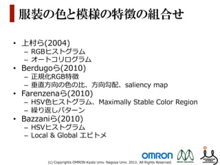 服装の色と模様の特徴の組合せ

•  上村ら(2004)
  –  RGBヒストグラム
  –  オートコリログラム
•  Berdugoら(2010)
  –  正規化RGB特徴
  –  垂直⽅方向の⾊色の⽐比、⽅方向勾配、saliency  map
•  Farenzenaら(2010)
  –  HSV⾊色ヒストグラム、Maximally  Stable  Color  Region
  –  繰り返しパターン
•  Bazzaniら(2010)
  –  HSVヒストグラム
  –  Local  &  Global  エピトメ


         (c)  Copyrights  OMRON  Kyoto  Univ.  Nagoya  Univ.  2011.  All  Rights  Reserved.
 