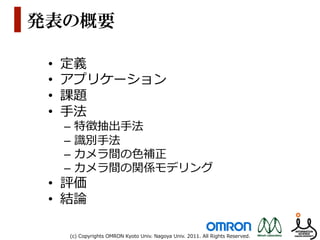 発表の概要

 •    定義
 •    アプリケーション
 •    課題
 •    ⼿手法
      –  特徴抽出⼿手法
      –  識識別⼿手法
      –  カメラ間の⾊色補正
      –  カメラ間の関係モデリング
 •  評価
 •  結論論

      (c)  Copyrights  OMRON  Kyoto  Univ.  Nagoya  Univ.  2011.  All  Rights  Reserved.
 