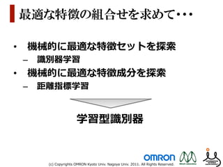 最適な特徴の組合せを求めて・・・

•  機械的に最適な特徴セットを探索索
 –  識識別器学習
•  機械的に最適な特徴成分を探索索
 –  距離離指標学習


                       学習型識識別器


     (c)  Copyrights  OMRON  Kyoto  Univ.  Nagoya  Univ.  2011.  All  Rights  Reserved.
 
