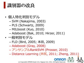識別器の改良

•  個⼈人特化判別モデル
 –  SVM  (Nakajima,  2003)
 –  PLS  (Schwartz,  2009)
 –  MILboost  (Kuo,  2010)
 –  Adaboost  (Bak,  2010;  Hirzer,  2011)
•  ⼀一般判別モデル
 –  FLD  (Bird,  2005;  本⽥田,  2009)
 –  Adaboost  (Gray,  2008)
 –  アンサンブルRankSVM  (Prosser,  2010)
 –  Distance  Learning  (井尻,  2011;  Zheng,  2011)

       (c)  Copyrights  OMRON  Kyoto  Univ.  Nagoya  Univ.  2011.  All  Rights  Reserved.
 