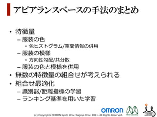アピアランスベースの手法のまとめ

•  特徴量量
  –  服装の⾊色
    •  ⾊色ヒストグラム/空間情報の併⽤用
  –  服装の模様
    •  ⽅方向性勾配/共分散
  –  服装の⾊色と模様を併⽤用
•  無数の特徴量量の組合せが考えられる
•  組合せ最適化
  –  識識別器/距離離指標の学習
  –  ランキング基準を⽤用いた学習

      (c)  Copyrights  OMRON  Kyoto  Univ.  Nagoya  Univ.  2011.  All  Rights  Reserved.
 