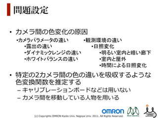 問題設定

•  カメラ間の⾊色変化の原因
 • カメラパラメータの違い	
       • 観測環境の違い	
  
    • 露出の違い	
             • 日照変化	
  
    • ダイナミックレンジの違い	
         • 明るい室内と暗い廊下	
  
    • ホワイトバランスの違い	
          • 室内と屋外	
  
                             • 時間による日照変化	
  
•  特定の2カメラ間の⾊色の違いを吸収するような
   ⾊色変換関数を推定する
 –  キャリブレーションボードなどは⽤用いない
 –  カメラ間を移動している⼈人物を⽤用いる


      (c)  Copyrights  OMRON  Kyoto  Univ.  Nagoya  Univ.  2011.  All  Rights  Reserved.
 