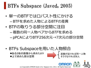 BTFs  Subspace  (Javed,  2005)
•  単⼀一のBTFではロバスト性にかける
 –  BTFを求めた⼈人物によるBTFの差異異
•  BTFの取りうる部分空間に注⽬目
 –  複数の同⼀一⼈人物ペアからBTFを求める
 –  pPCAによりBTF256次元→7次元の部分空間


•  BTFs  Subspaceを⽤用いた⼈人物照合
 l ある２枚の画像から求めたBTF	
                                                   距離が近ければ同一人物	
  
 l 上で求めた部分空間	
                                                         そうでなければ別人	



       (c)  Copyrights  OMRON  Kyoto  Univ.  Nagoya  Univ.  2011.  All  Rights  Reserved.
 