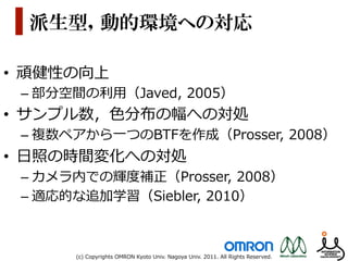 派生型，動的環境への対応

•  頑健性の向上
 –  部分空間の利利⽤用（Javed,  2005）
•  サンプル数，⾊色分布の幅への対処
 –  複数ペアから⼀一つのBTFを作成（Prosser,  2008）
•  ⽇日照の時間変化への対処
 –  カメラ内での輝度度補正（Prosser,  2008）
 –  適応的な追加学習（Siebler,  2010）



       (c)  Copyrights  OMRON  Kyoto  Univ.  Nagoya  Univ.  2011.  All  Rights  Reserved.
 