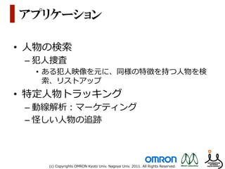 アプリケーション

•  ⼈人物の検索索
 –  犯⼈人捜査
   •  ある犯⼈人映像を元に、同様の特徴を持つ⼈人物を検
      索索、リストアップ
•  特定⼈人物トラッキング
 –  動線解析：マーケティング
 –  怪しい⼈人物の追跡




      (c)  Copyrights  OMRON  Kyoto  Univ.  Nagoya  Univ.  2011.  All  Rights  Reserved.
 