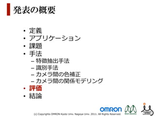 発表の概要

 •    定義
 •    アプリケーション
 •    課題
 •    ⼿手法
      –  特徴抽出⼿手法
      –  識識別⼿手法
      –  カメラ間の⾊色補正
      –  カメラ間の関係モデリング
 •  評価
 •  結論論

      (c)  Copyrights  OMRON  Kyoto  Univ.  Nagoya  Univ.  2011.  All  Rights  Reserved.
 