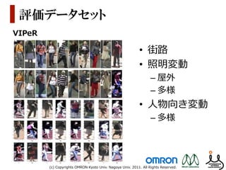 評価データセット
VIPeR

                                                                 •  街路路
                                                                 •  照明変動
                                                                         –  屋外
                                                                         –  多様
                                                                 •  ⼈人物向き変動
                                                                         –  多様




        (c)  Copyrights  OMRON  Kyoto  Univ.  Nagoya  Univ.  2011.  All  Rights  Reserved.
 