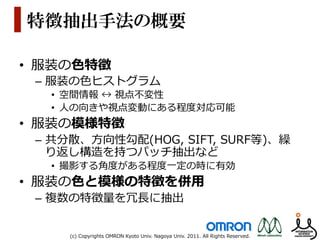 特徴抽出手法の概要

•  服装の⾊色特徴
 –  服装の⾊色ヒストグラム
   •  空間情報  ↔  視点不不変性
   •  ⼈人の向きや視点変動にある程度度対応可能
•  服装の模様特徴
 –  共分散、⽅方向性勾配(HOG,  SIFT,  SURF等)、繰
    り返し構造を持つパッチ抽出など
   •  撮影する⾓角度度がある程度度⼀一定の時に有効
•  服装の⾊色と模様の特徴を併⽤用
 –  複数の特徴量量を冗⻑⾧長に抽出


     (c)  Copyrights  OMRON  Kyoto  Univ.  Nagoya  Univ.  2011.  All  Rights  Reserved.
 