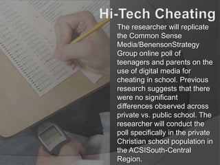 Hi-Tech Cheating The researcher will replicate the Common Sense Media/BenensonStrategy Group online poll of teenagers and parents on the use of digital media for cheating in school. Previous research suggests that there were no significant differences observed across private vs. public school. The researcher will conduct the poll specifically in the private Christian school population in the ACSISouth-Central Region. 