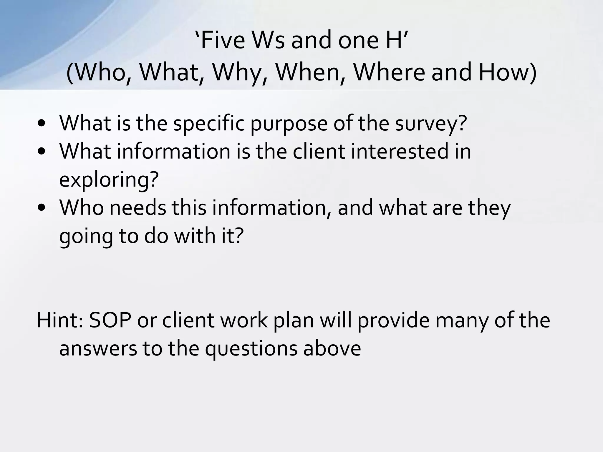 ‘Five Ws and one H’
   (Who, What, Why, When, Where and How)
• What is the specific purpose of the survey?
• What information is the client interested in
  exploring?
• Who needs this information, and what are they
  going to do with it?


Hint: SOP or client work plan will provide many of the
  answers to the questions above
 