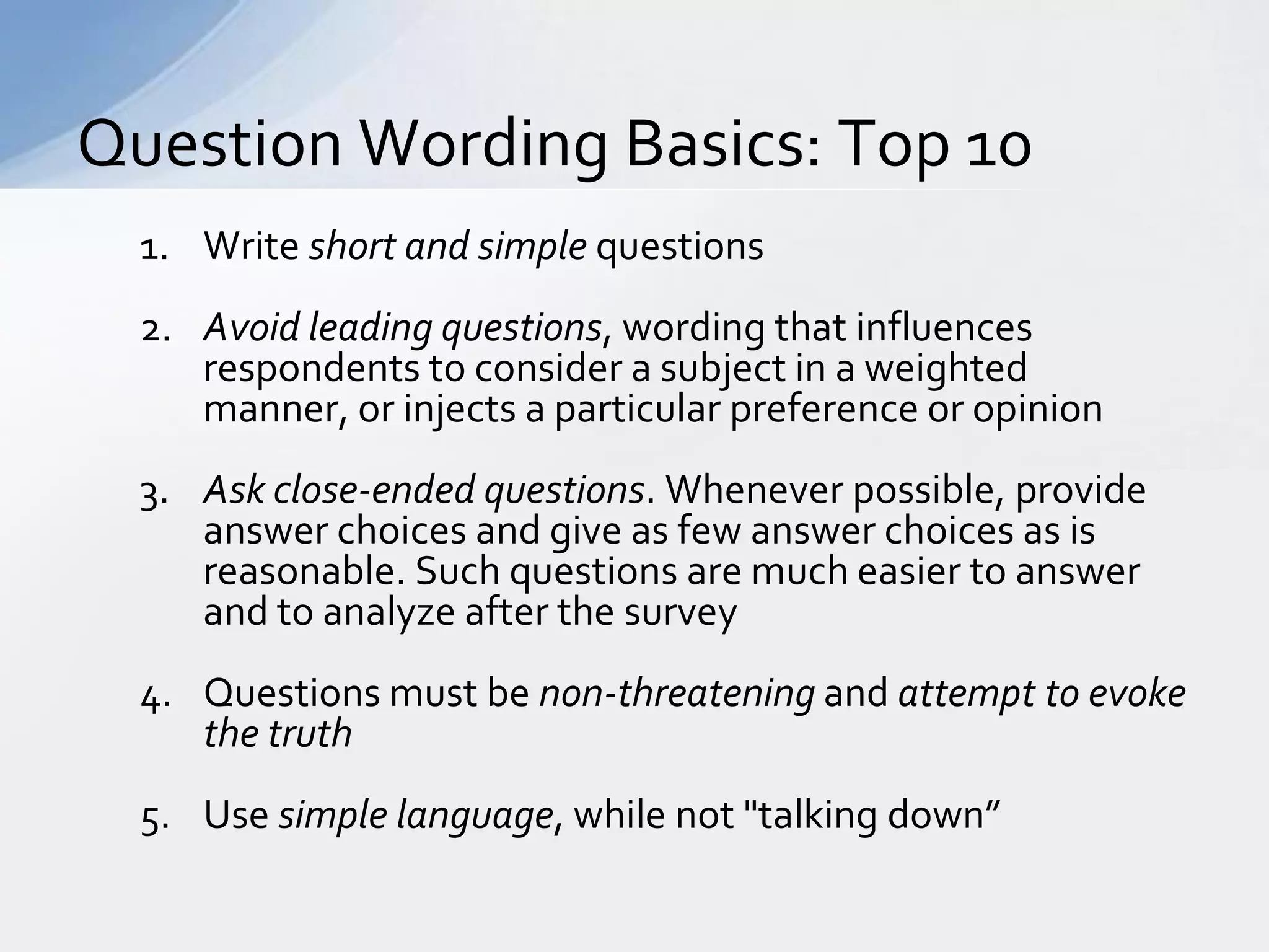 Question Wording Basics: Top 10
  1. Write short and simple questions
  2. Avoid leading questions, wording that influences
     respondents to consider a subject in a weighted
     manner, or injects a particular preference or opinion
  3. Ask close-ended questions. Whenever possible, provide
     answer choices and give as few answer choices as is
     reasonable. Such questions are much easier to answer
     and to analyze after the survey
  4. Questions must be non-threatening and attempt to evoke
     the truth
  5. Use simple language, while not "talking down”
 