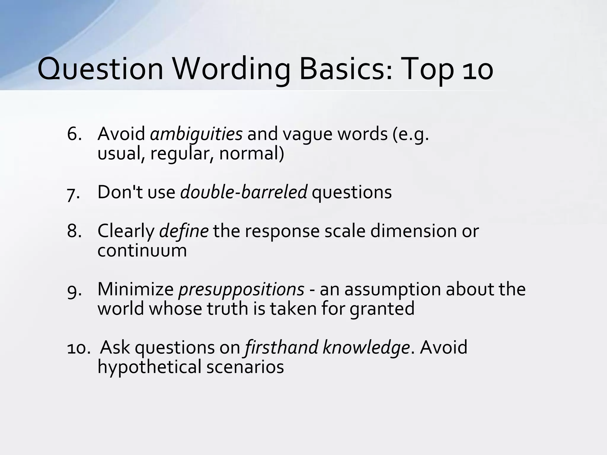 Question Wording Basics: Top 10
  6. Avoid ambiguities and vague words (e.g.
     usual, regular, normal)
  7. Don't use double-barreled questions
  8. Clearly define the response scale dimension or
     continuum
  9. Minimize presuppositions - an assumption about the
     world whose truth is taken for granted
  10. Ask questions on firsthand knowledge. Avoid
      hypothetical scenarios
 