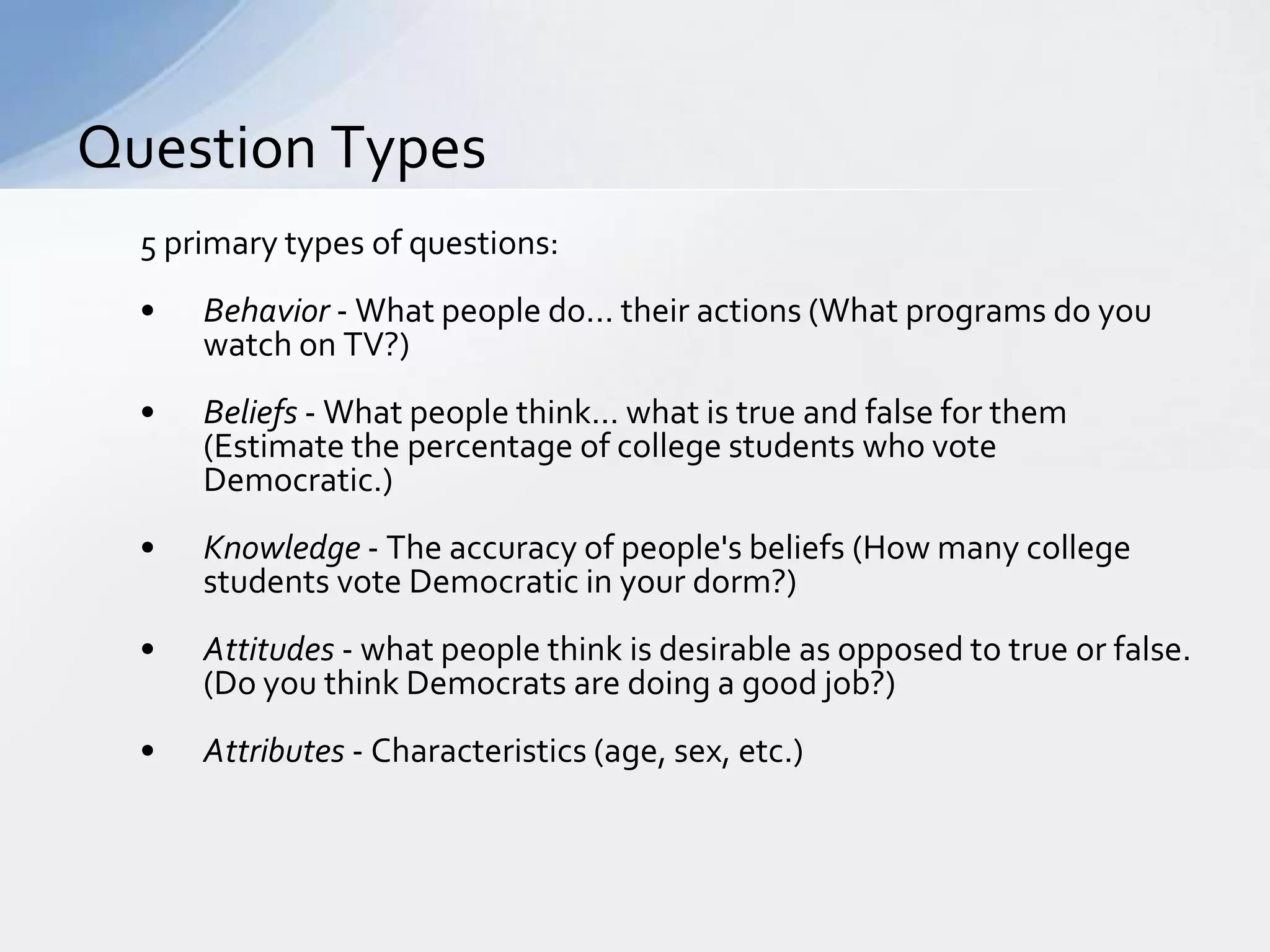 Question Types
  5 primary types of questions:
  •   Behavior - What people do... their actions (What programs do you
      watch on TV?)
  •   Beliefs - What people think... what is true and false for them
      (Estimate the percentage of college students who vote
      Democratic.)
  •   Knowledge - The accuracy of people's beliefs (How many college
      students vote Democratic in your dorm?)
  •   Attitudes - what people think is desirable as opposed to true or false.
      (Do you think Democrats are doing a good job?)
  •   Attributes - Characteristics (age, sex, etc.)
 