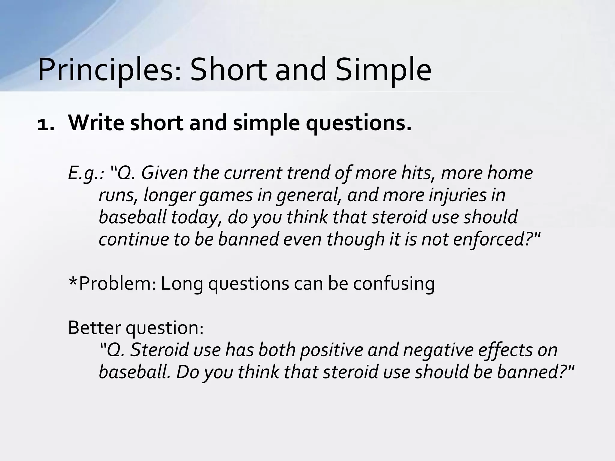 Principles: Short and Simple
1. Write short and simple questions.

  E.g.: “Q. Given the current trend of more hits, more home
      runs, longer games in general, and more injuries in
      baseball today, do you think that steroid use should
      continue to be banned even though it is not enforced?"

  *Problem: Long questions can be confusing

  Better question:
     “Q. Steroid use has both positive and negative effects on
     baseball. Do you think that steroid use should be banned?"
 