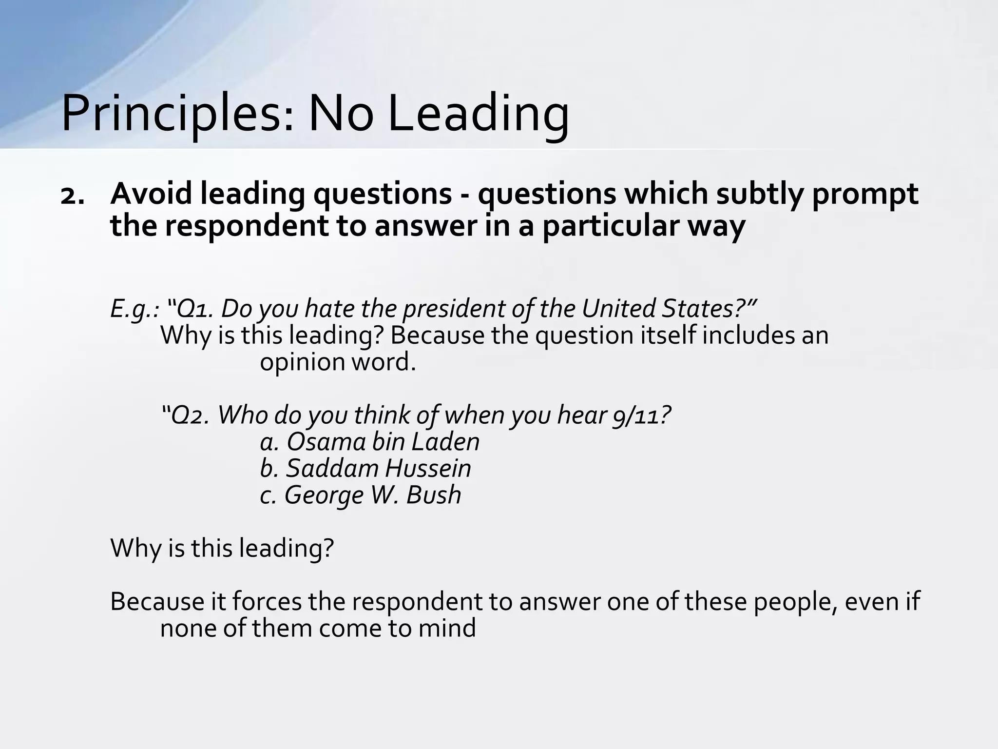 Principles: No Leading
2. Avoid leading questions - questions which subtly prompt
   the respondent to answer in a particular way

   E.g.: “Q1. Do you hate the president of the United States?”
        Why is this leading? Because the question itself includes an
                 opinion word.
       “Q2. Who do you think of when you hear 9/11?
              a. Osama bin Laden
              b. Saddam Hussein
              c. George W. Bush
   Why is this leading?
   Because it forces the respondent to answer one of these people, even if
       none of them come to mind
 
