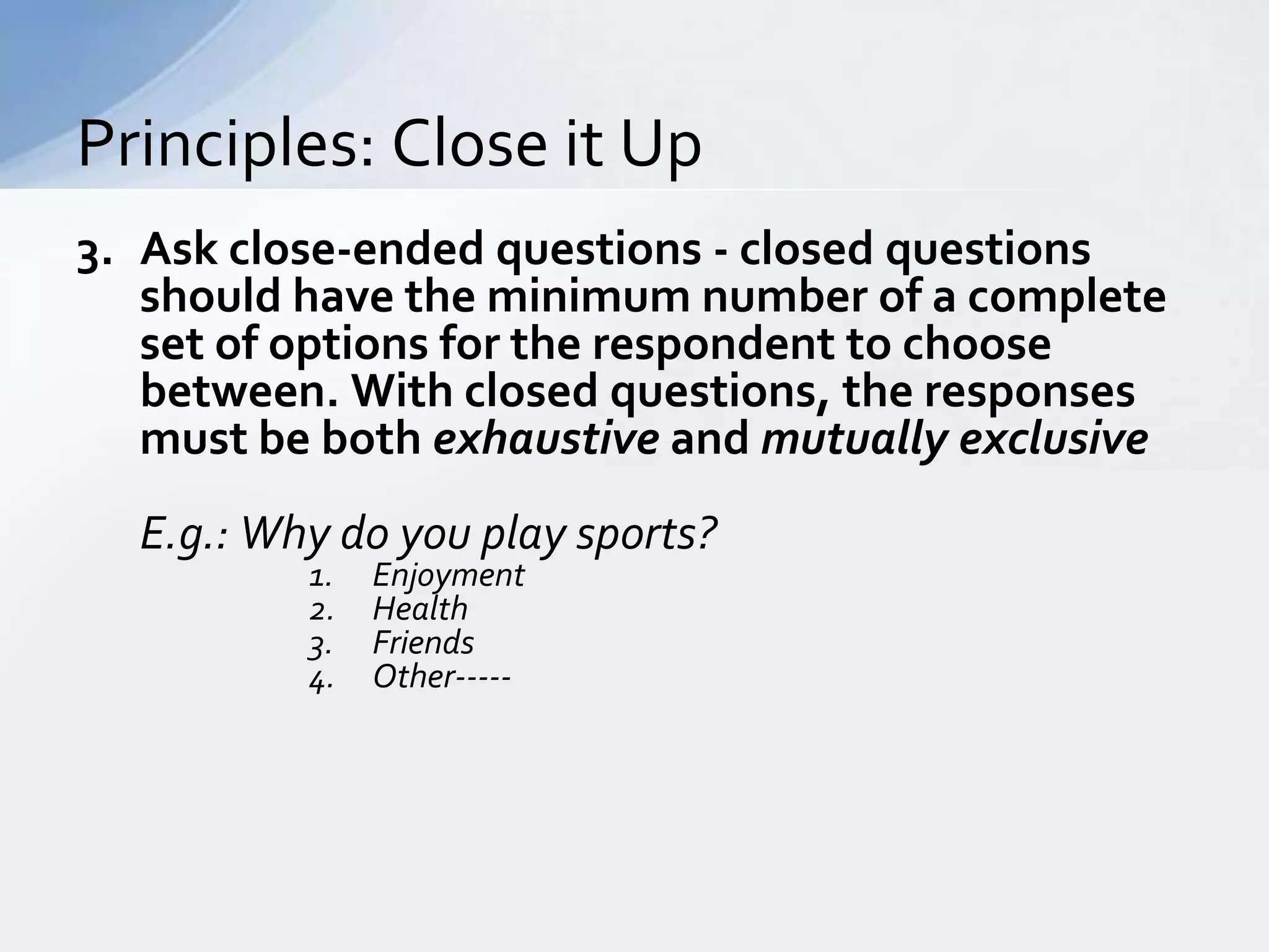 Principles: Close it Up
3. Ask close-ended questions - closed questions
   should have the minimum number of a complete
   set of options for the respondent to choose
   between. With closed questions, the responses
   must be both exhaustive and mutually exclusive
  E.g.: Why do you play sports?
          1.   Enjoyment
          2.   Health
          3.   Friends
          4.   Other-----
 