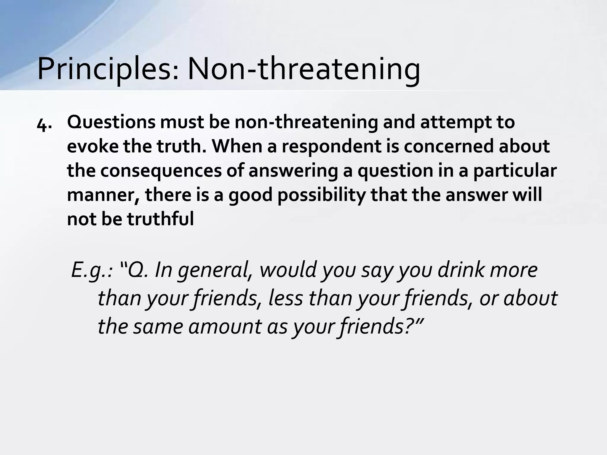 Principles: Non-threatening
4. Questions must be non-threatening and attempt to
   evoke the truth. When a respondent is concerned about
   the consequences of answering a question in a particular
   manner, there is a good possibility that the answer will
   not be truthful

   E.g.: “Q. In general, would you say you drink more
      than your friends, less than your friends, or about
      the same amount as your friends?”
 