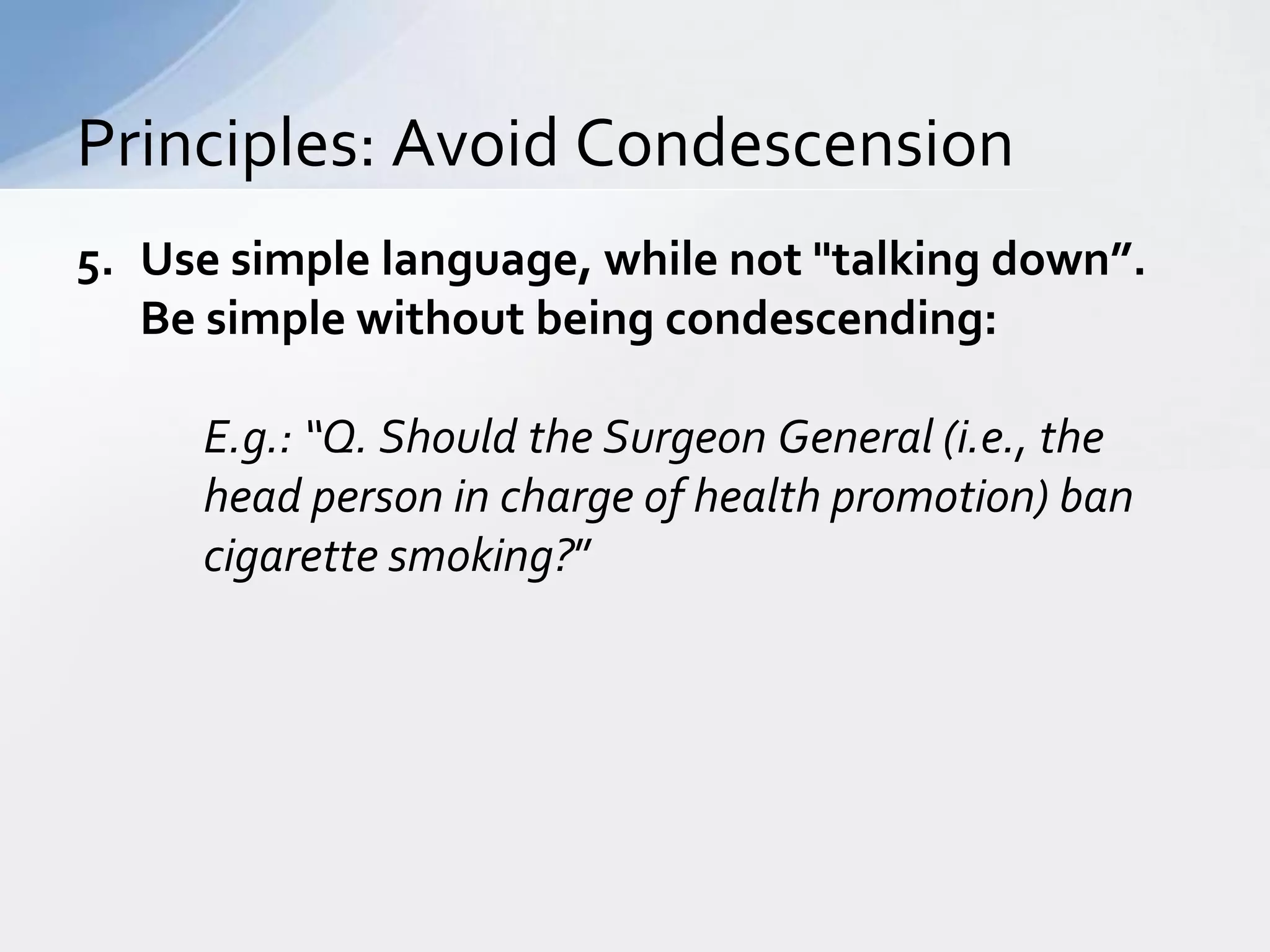 Principles: Avoid Condescension
5. Use simple language, while not "talking down”.
   Be simple without being condescending:

     E.g.: “Q. Should the Surgeon General (i.e., the
     head person in charge of health promotion) ban
     cigarette smoking?”
 