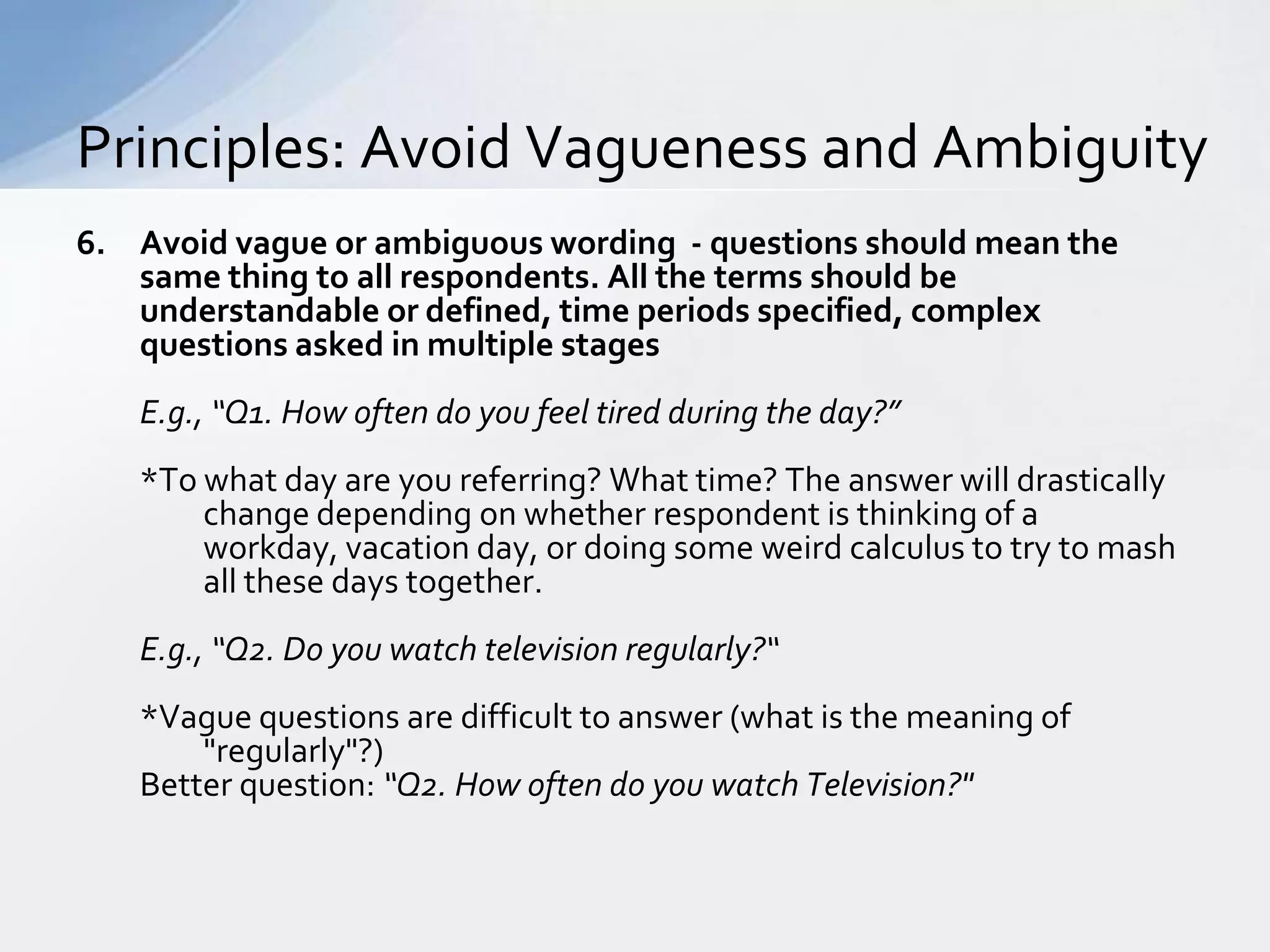Principles: Avoid Vagueness and Ambiguity
6. Avoid vague or ambiguous wording - questions should mean the
   same thing to all respondents. All the terms should be
   understandable or defined, time periods specified, complex
   questions asked in multiple stages
   E.g., “Q1. How often do you feel tired during the day?”
   *To what day are you referring? What time? The answer will drastically
       change depending on whether respondent is thinking of a
       workday, vacation day, or doing some weird calculus to try to mash
       all these days together.
   E.g., “Q2. Do you watch television regularly?“
   *Vague questions are difficult to answer (what is the meaning of
       "regularly"?)
   Better question: “Q2. How often do you watch Television?"
 