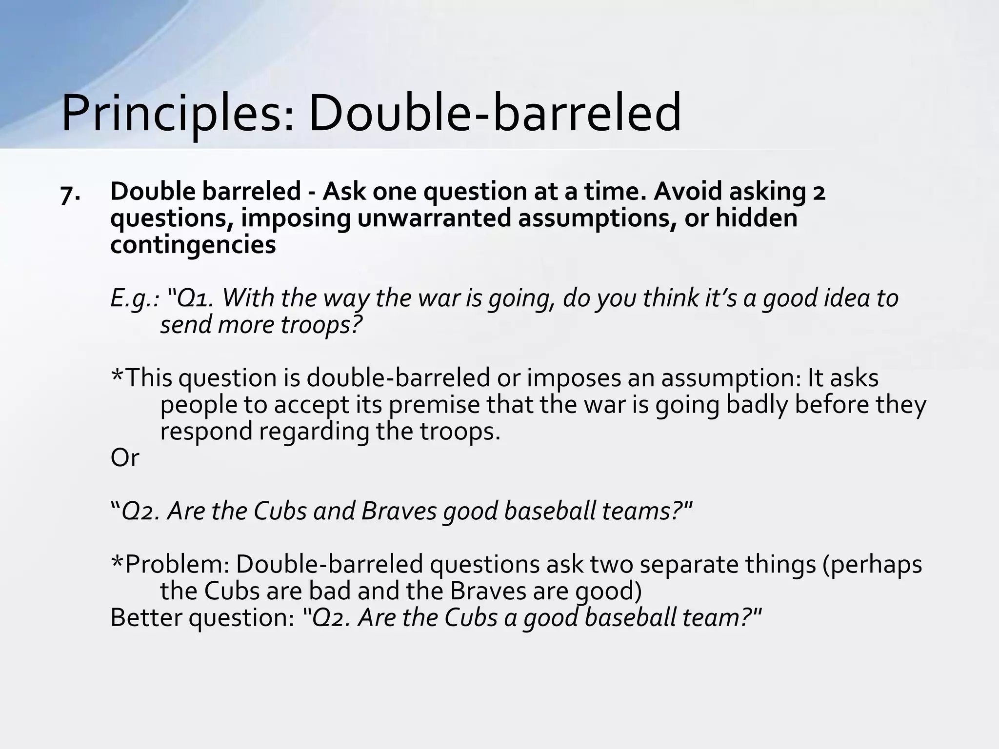 Principles: Double-barreled
7.   Double barreled - Ask one question at a time. Avoid asking 2
     questions, imposing unwarranted assumptions, or hidden
     contingencies
     E.g.: “Q1. With the way the war is going, do you think it’s a good idea to
          send more troops?
     *This question is double-barreled or imposes an assumption: It asks
         people to accept its premise that the war is going badly before they
         respond regarding the troops.
     Or
     “Q2. Are the Cubs and Braves good baseball teams?"
     *Problem: Double-barreled questions ask two separate things (perhaps
         the Cubs are bad and the Braves are good)
     Better question: “Q2. Are the Cubs a good baseball team?"
 