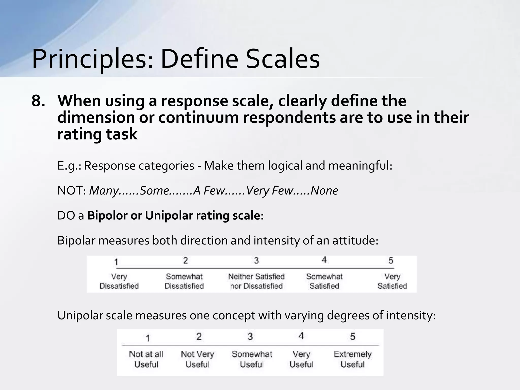Principles: Define Scales
8. When using a response scale, clearly define the
   dimension or continuum respondents are to use in their
   rating task
   E.g.: Response categories - Make them logical and meaningful:
   NOT: Many......Some.......A Few......Very Few.....None
   DO a Bipolor or Unipolar rating scale:
   Bipolar measures both direction and intensity of an attitude:




   Unipolar scale measures one concept with varying degrees of intensity:
 