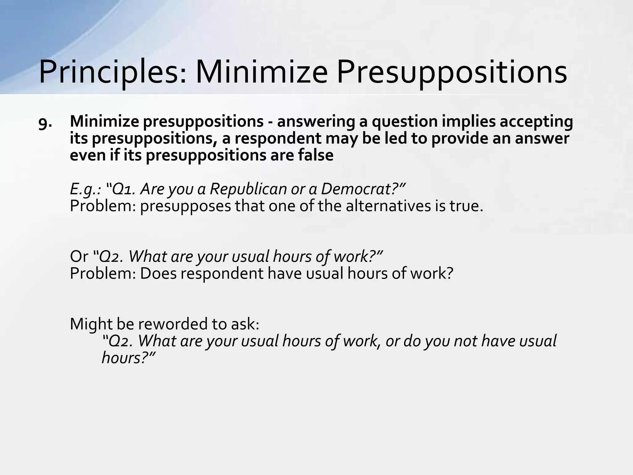 Principles: Minimize Presuppositions
9. Minimize presuppositions - answering a question implies accepting
   its presuppositions, a respondent may be led to provide an answer
   even if its presuppositions are false
    E.g.: “Q1. Are you a Republican or a Democrat?”
    Problem: presupposes that one of the alternatives is true.

    Or “Q2. What are your usual hours of work?”
    Problem: Does respondent have usual hours of work?

    Might be reworded to ask:
       “Q2. What are your usual hours of work, or do you not have usual
       hours?”
 