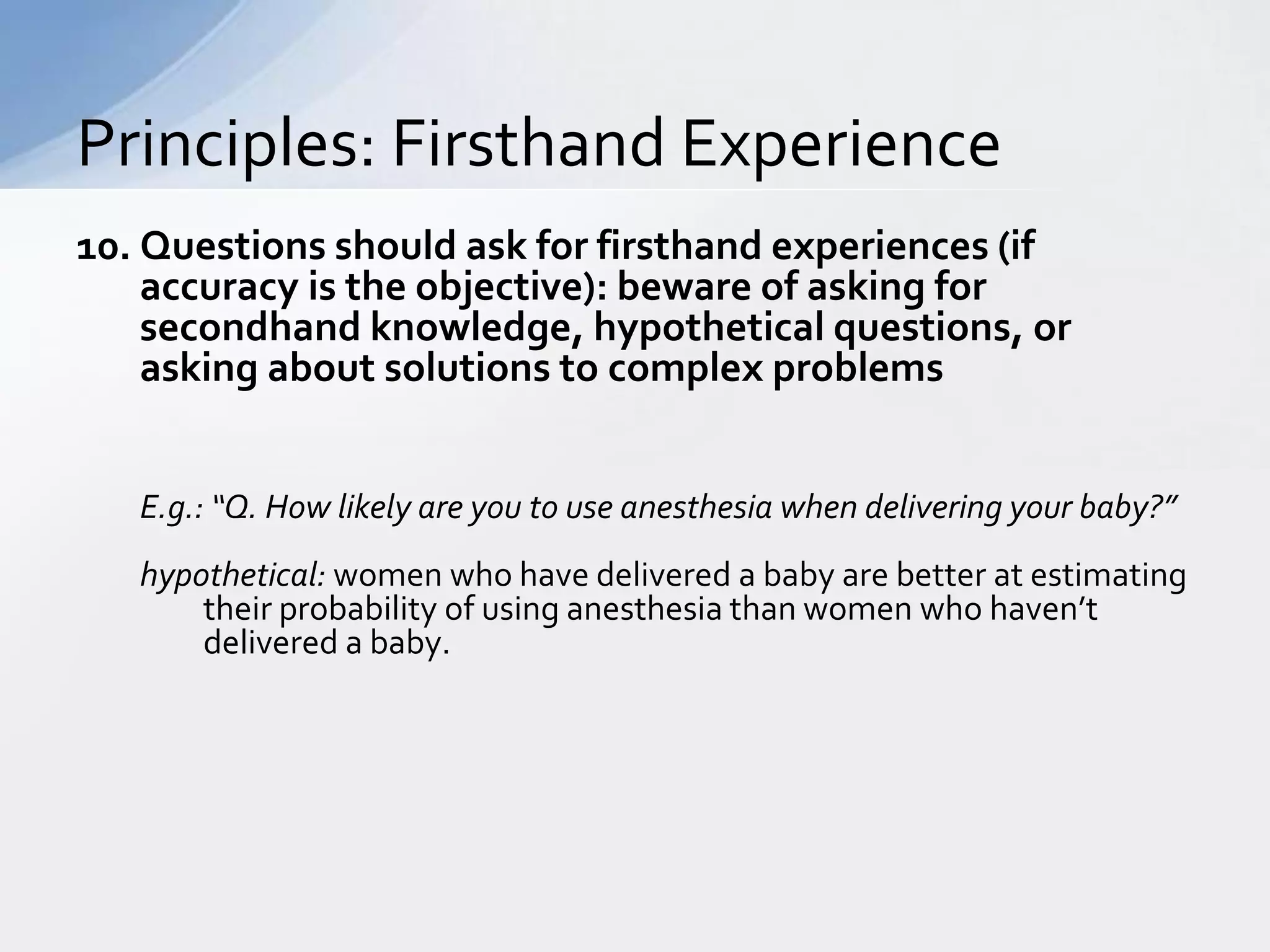 Principles: Firsthand Experience
10. Questions should ask for firsthand experiences (if
    accuracy is the objective): beware of asking for
    secondhand knowledge, hypothetical questions, or
    asking about solutions to complex problems


   E.g.: “Q. How likely are you to use anesthesia when delivering your baby?”
   hypothetical: women who have delivered a baby are better at estimating
       their probability of using anesthesia than women who haven’t
       delivered a baby.
 
