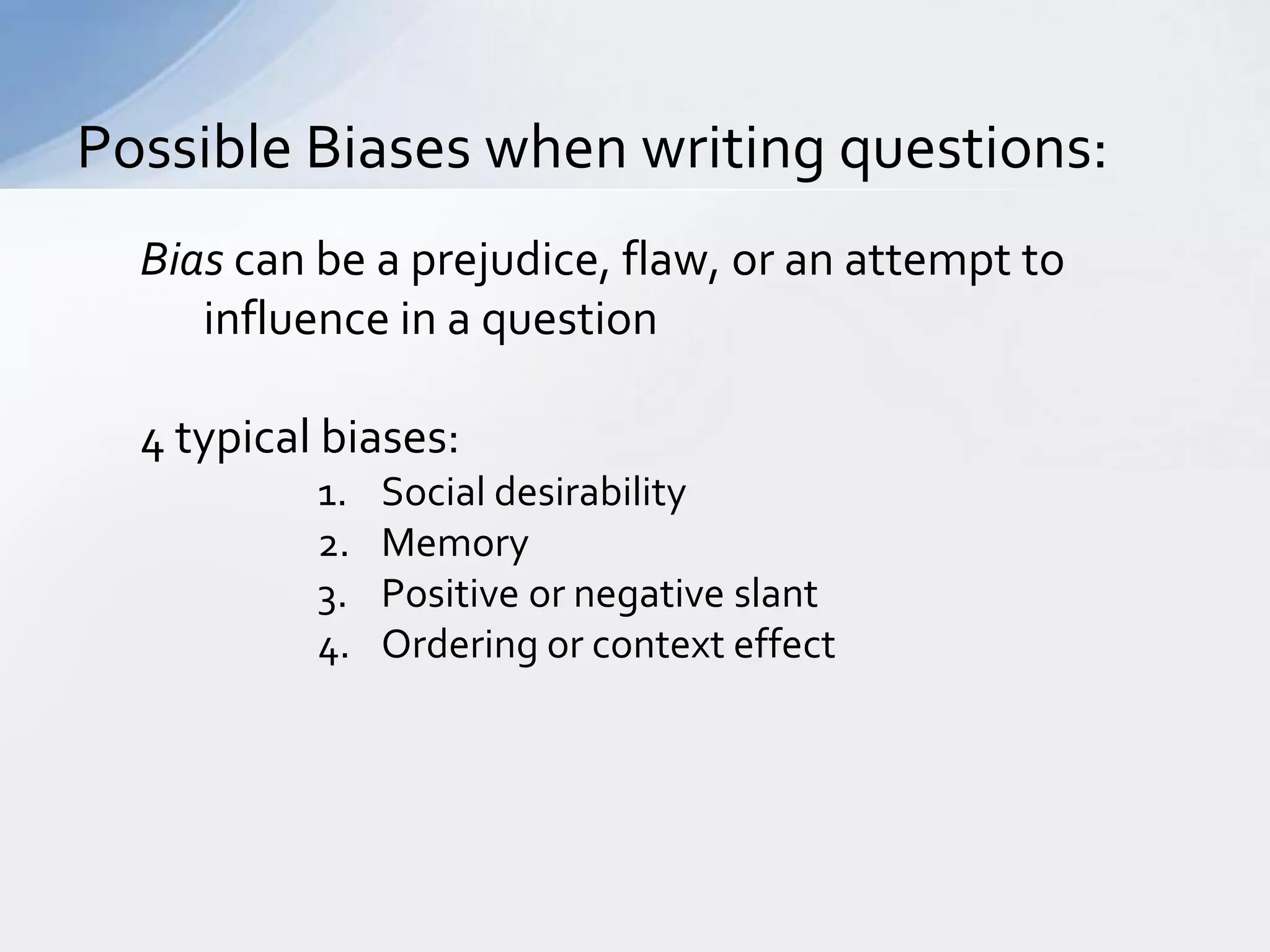 Possible Biases when writing questions:
  Bias can be a prejudice, flaw, or an attempt to
     influence in a question

  4 typical biases:
           1.   Social desirability
           2.   Memory
           3.   Positive or negative slant
           4.   Ordering or context effect
 
