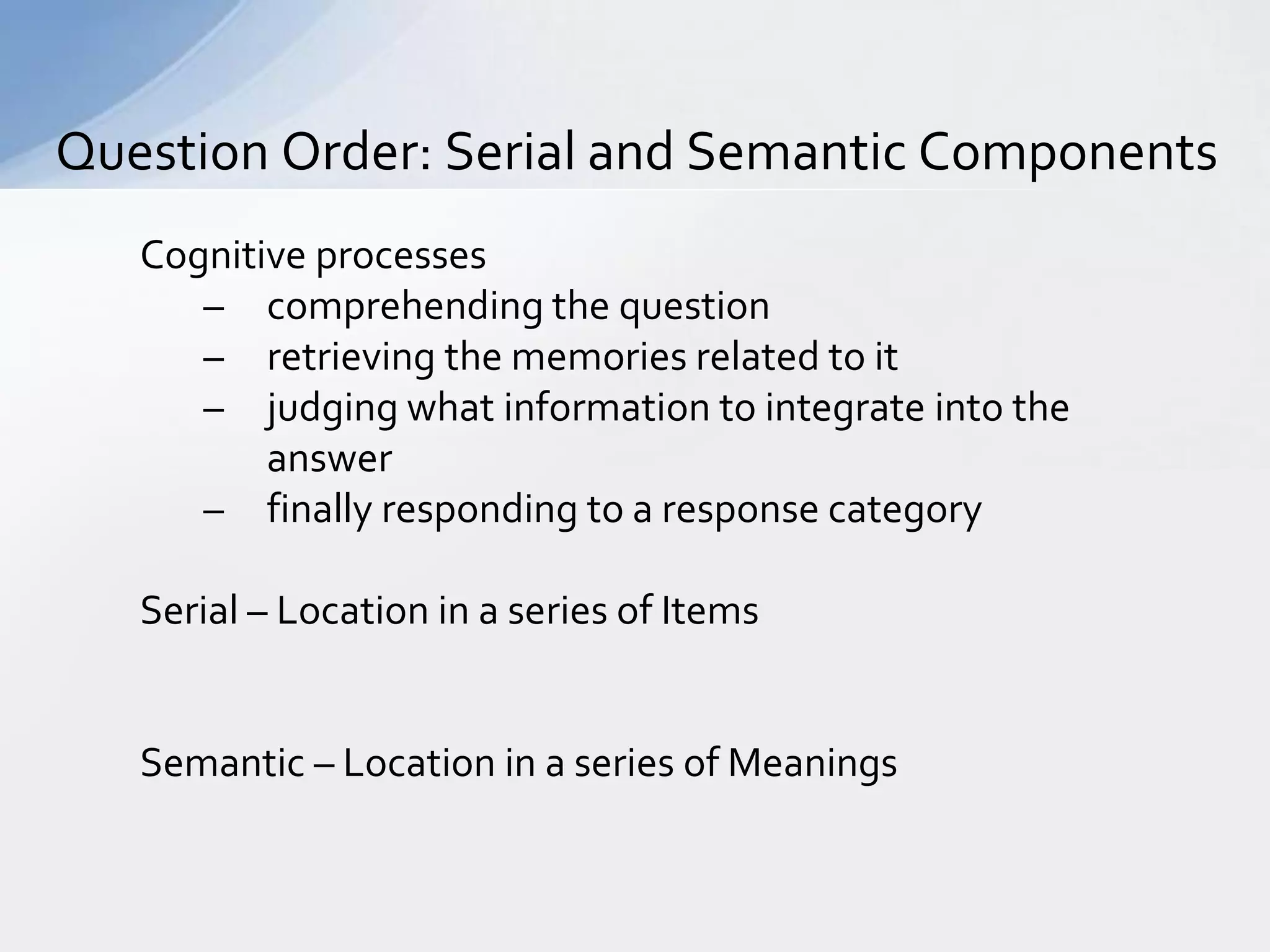 Question Order: Serial and Semantic Components
   Cognitive processes
      – comprehending the question
      – retrieving the memories related to it
      – judging what information to integrate into the
          answer
      – finally responding to a response category

   Serial – Location in a series of Items


   Semantic – Location in a series of Meanings
 