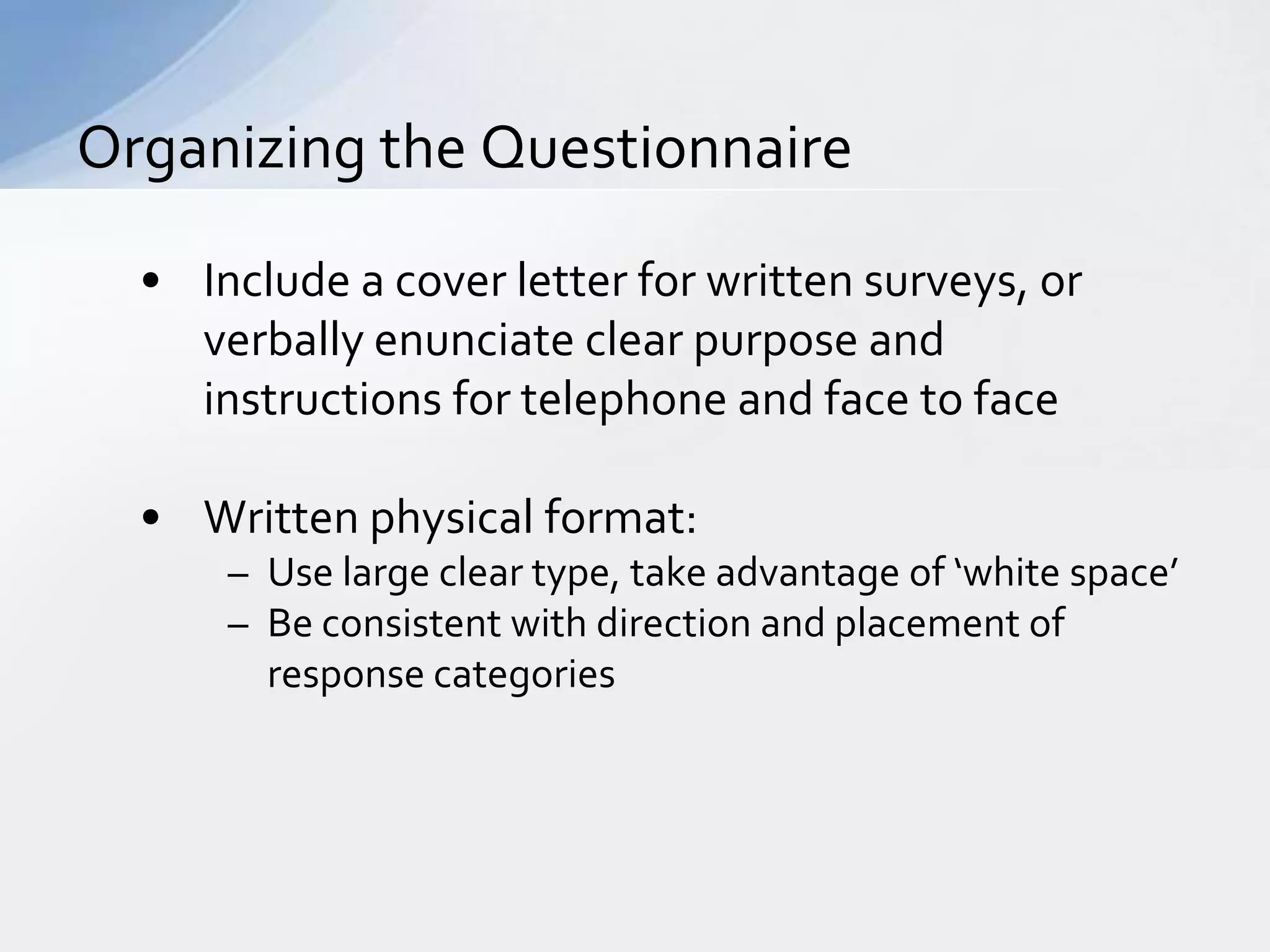 Organizing the Questionnaire

  • Include a cover letter for written surveys, or
    verbally enunciate clear purpose and
    instructions for telephone and face to face

  • Written physical format:
      – Use large clear type, take advantage of ‘white space’
      – Be consistent with direction and placement of
        response categories
 