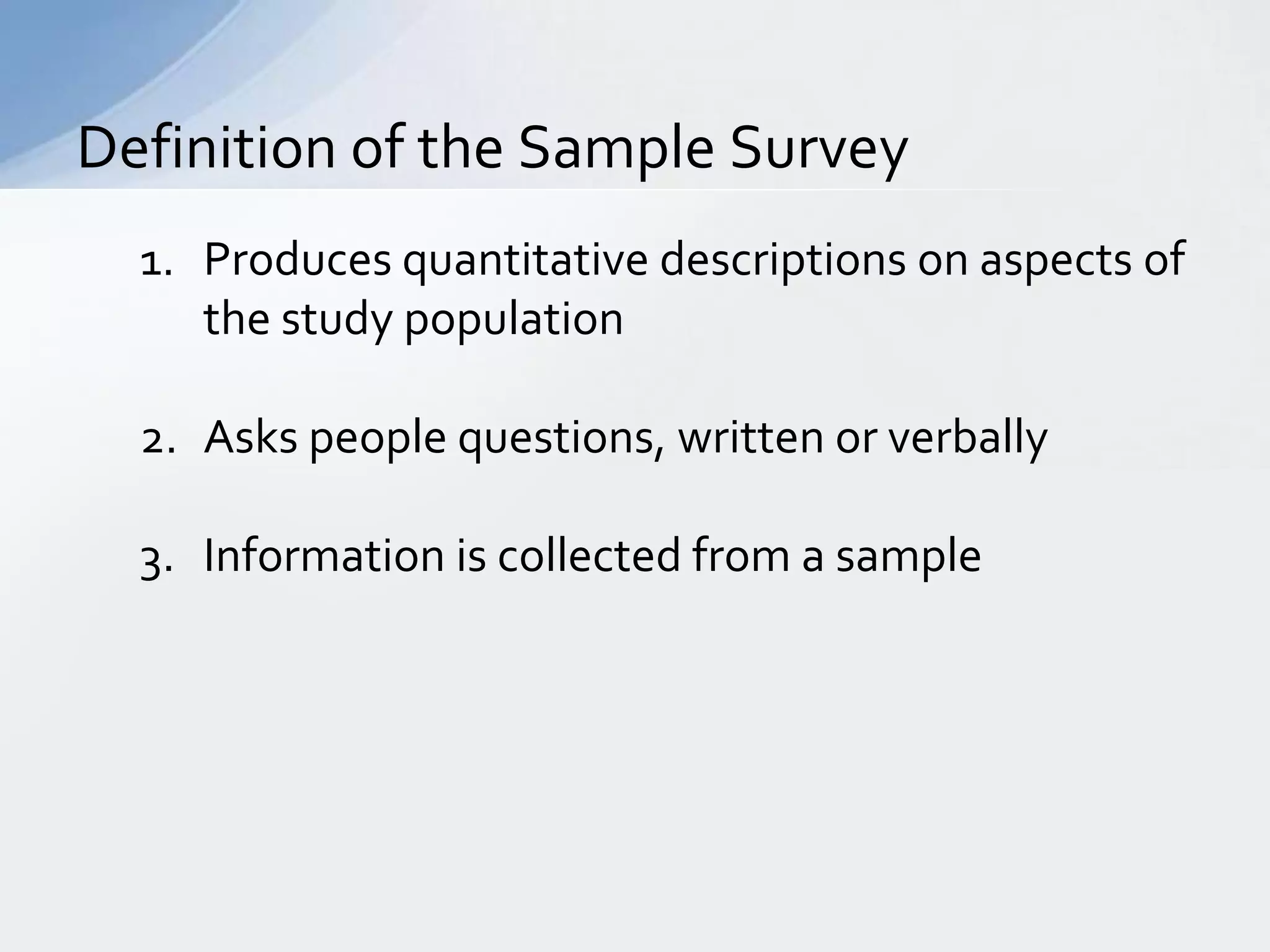 Definition of the Sample Survey
  1. Produces quantitative descriptions on aspects of
     the study population

  2. Asks people questions, written or verbally

  3. Information is collected from a sample
 