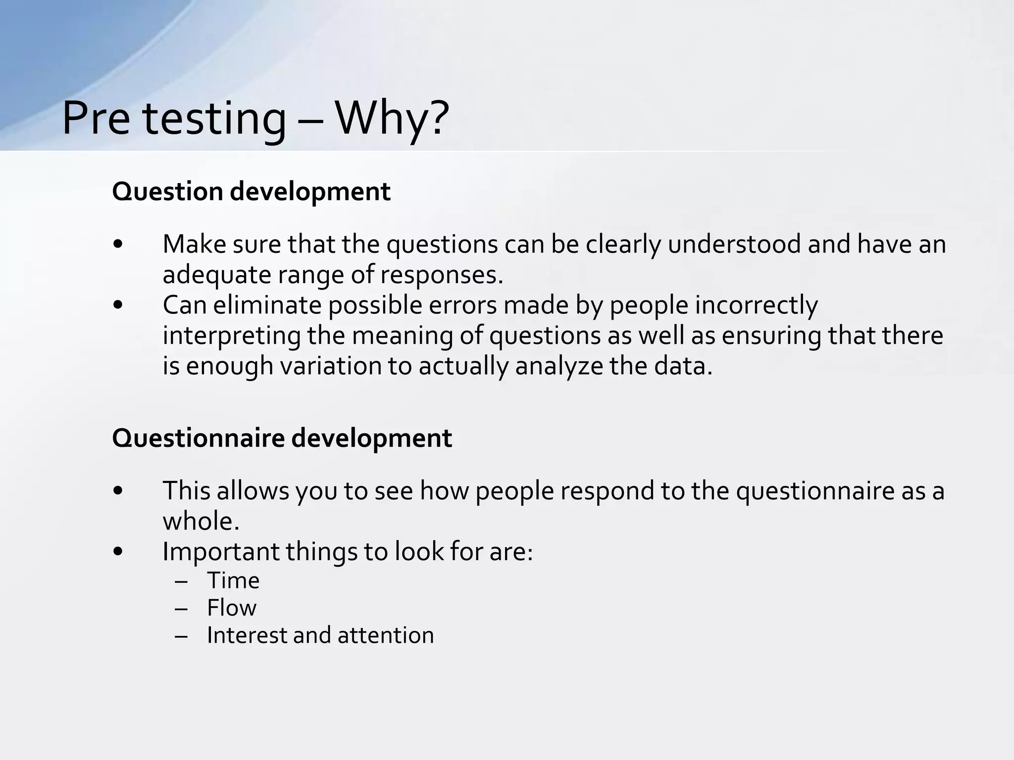Pre testing – Why?
  Question development
  •   Make sure that the questions can be clearly understood and have an
      adequate range of responses.
  •   Can eliminate possible errors made by people incorrectly
      interpreting the meaning of questions as well as ensuring that there
      is enough variation to actually analyze the data.

  Questionnaire development
  •   This allows you to see how people respond to the questionnaire as a
      whole.
  •   Important things to look for are:
       – Time
       – Flow
       – Interest and attention
 