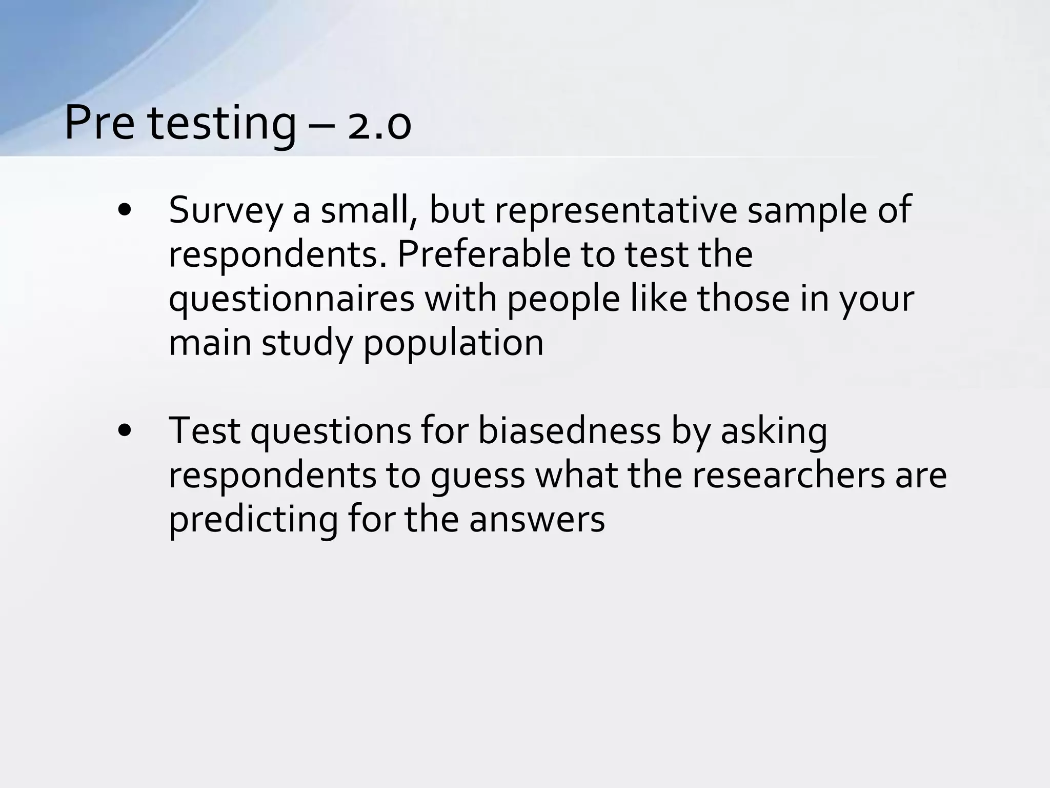 Pre testing – 2.0
  • Survey a small, but representative sample of
    respondents. Preferable to test the
    questionnaires with people like those in your
    main study population

  • Test questions for biasedness by asking
    respondents to guess what the researchers are
    predicting for the answers
 