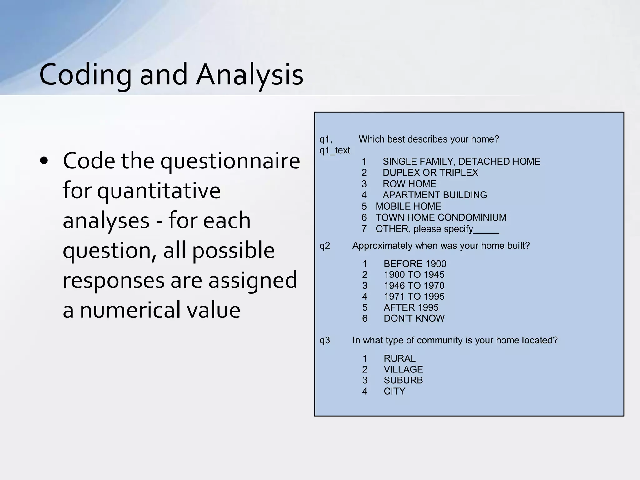 Coding and Analysis
                           q1,     Which best describes your home?
                           q1_text
• Code the questionnaire           1
                                   2
                                        SINGLE FAMILY, DETACHED HOME
                                        DUPLEX OR TRIPLEX

  for quantitative                 3
                                   4
                                        ROW HOME
                                        APARTMENT BUILDING
                                   5 MOBILE HOME
  analyses - for each              6 TOWN HOME CONDOMINIUM
                                   7 OTHER, please specify_____

  question, all possible   q2    Approximately when was your home built?
                                   1    BEFORE 1900

  responses are assigned           2
                                   3
                                   4
                                        1900 TO 1945
                                        1946 TO 1970
                                        1971 TO 1995
  a numerical value                5
                                   6
                                        AFTER 1995
                                        DON’T KNOW

                           q3    In what type of community is your home located?
                                   1    RURAL
                                   2    VILLAGE
                                   3    SUBURB
                                   4    CITY
 