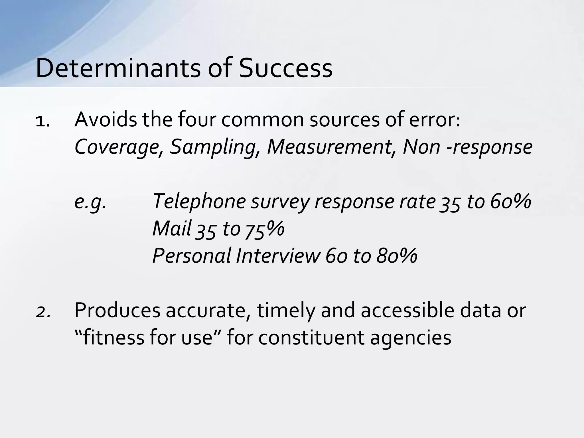 Determinants of Success
1.   Avoids the four common sources of error:
     Coverage, Sampling, Measurement, Non -response

     e.g.   Telephone survey response rate 35 to 60%
            Mail 35 to 75%
            Personal Interview 60 to 80%

2. Produces accurate, timely and accessible data or
   “fitness for use” for constituent agencies
 