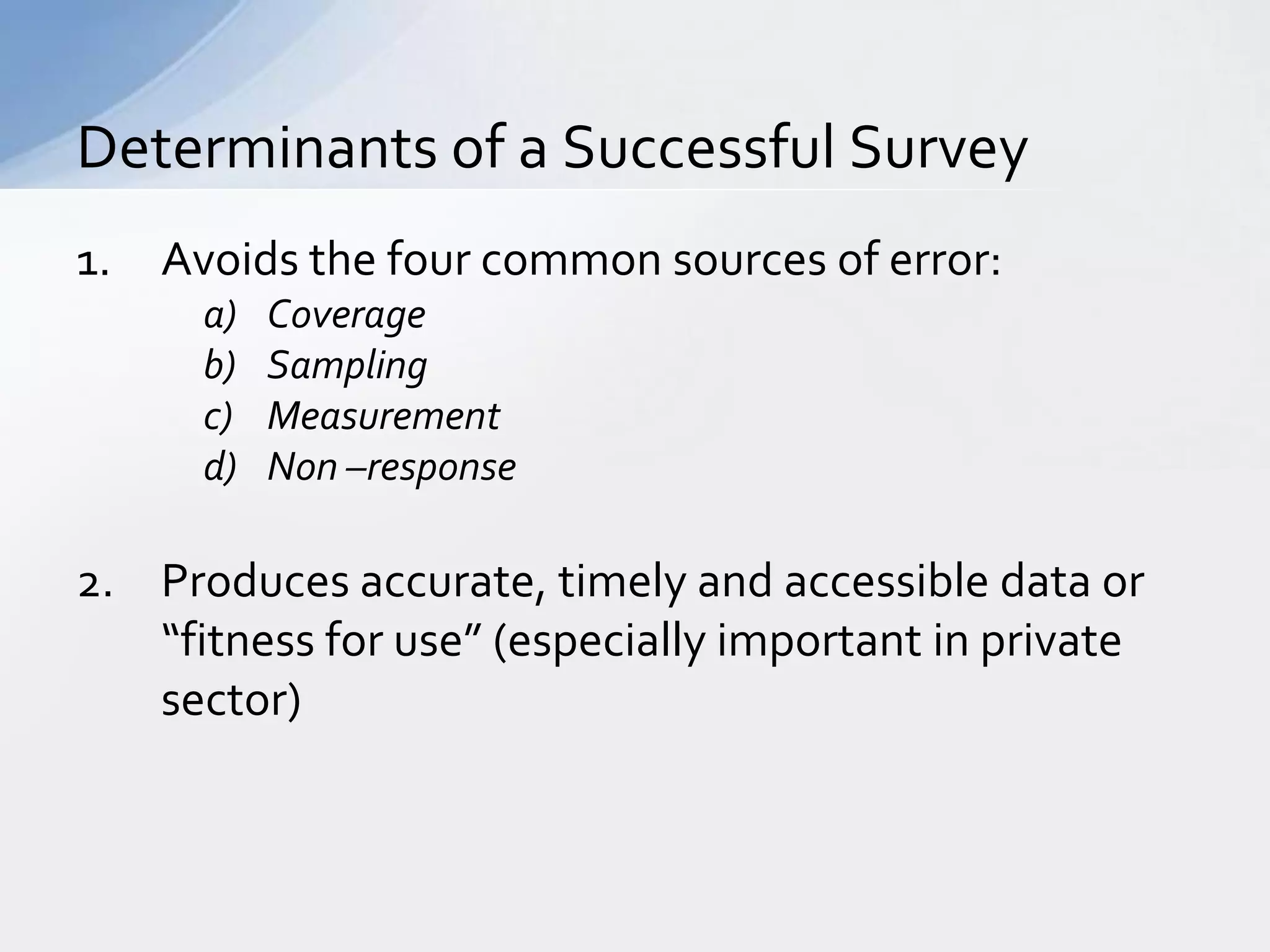 Determinants of a Successful Survey
1.   Avoids the four common sources of error:
       a)   Coverage
       b)   Sampling
       c)   Measurement
       d)   Non –response

2. Produces accurate, timely and accessible data or
   “fitness for use” (especially important in private
   sector)
 