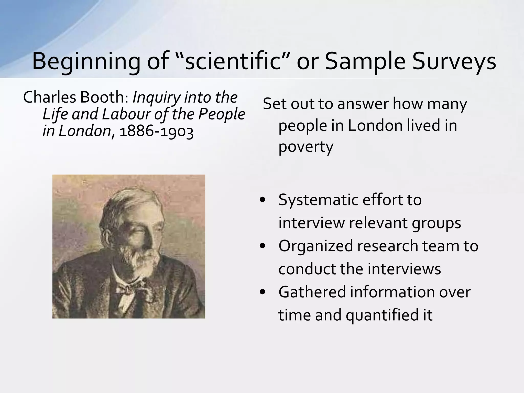 Beginning of “scientific” or Sample Surveys
Charles Booth: Inquiry into the Set out to answer how many
  Life and Labour of the People
  in London, 1886-1903            people in London lived in
                                  poverty


                               • Systematic effort to
                                 interview relevant groups
                               • Organized research team to
                                 conduct the interviews
                               • Gathered information over
                                 time and quantified it
 
