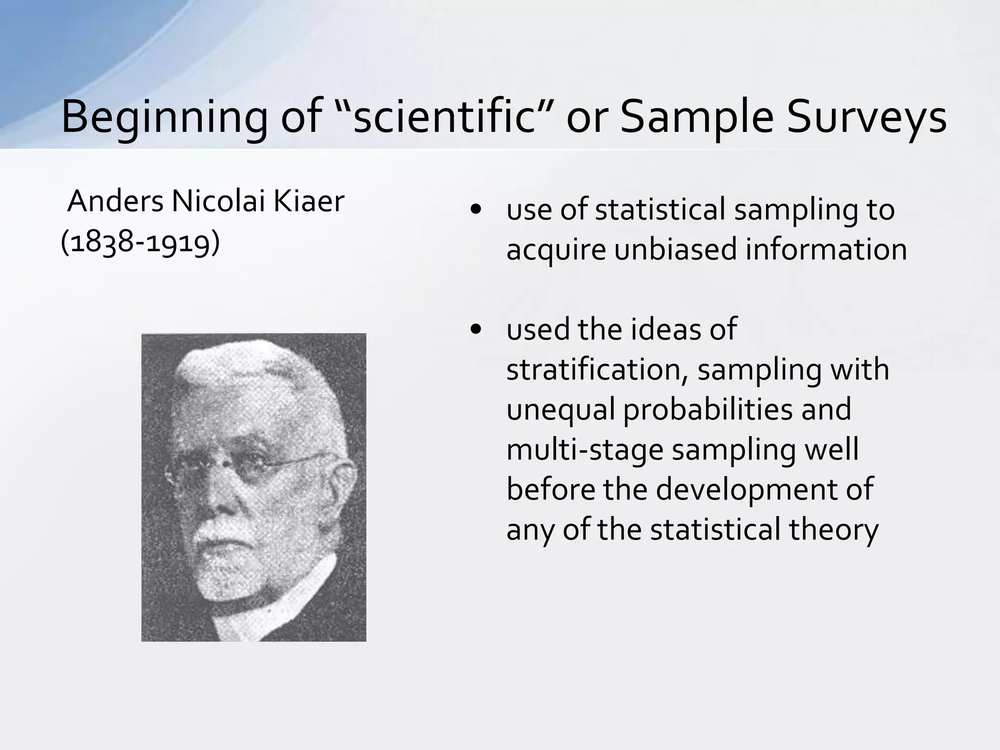 Beginning of “scientific” or Sample Surveys
 Anders Nicolai Kiaer   • use of statistical sampling to
(1838-1919)               acquire unbiased information

                        • used the ideas of
                          stratification, sampling with
                          unequal probabilities and
                          multi-stage sampling well
                          before the development of
                          any of the statistical theory
 