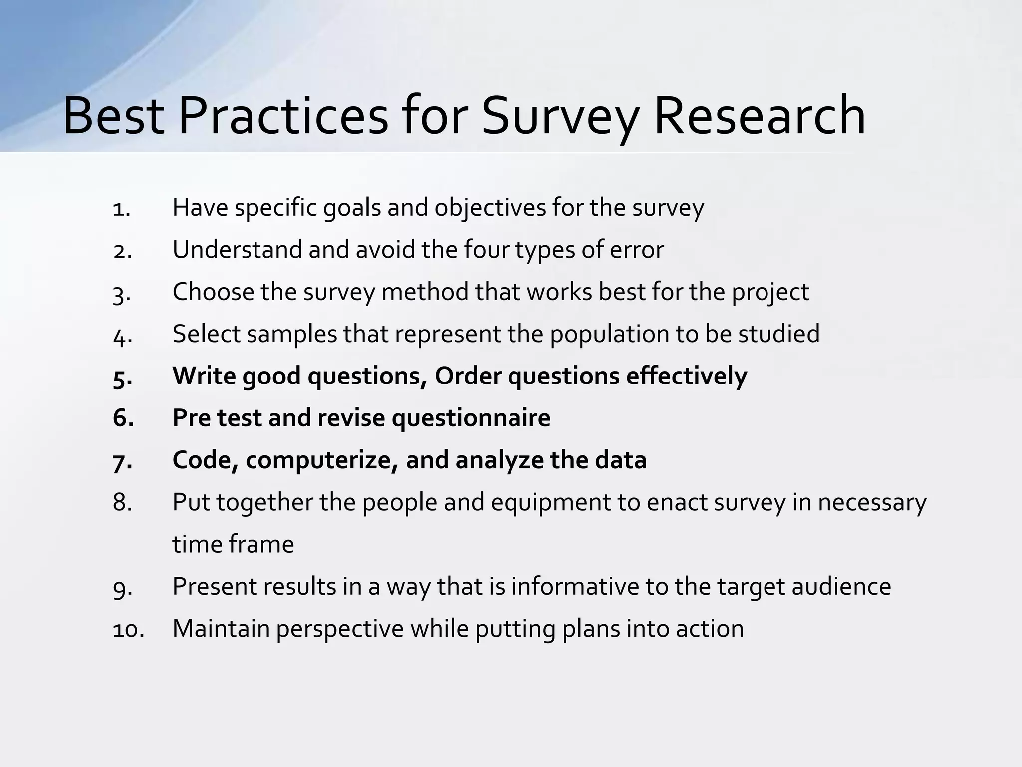 Best Practices for Survey Research
  1.   Have specific goals and objectives for the survey
  2.   Understand and avoid the four types of error
  3.   Choose the survey method that works best for the project
  4.   Select samples that represent the population to be studied
  5.   Write good questions, Order questions effectively
  6.   Pre test and revise questionnaire
  7.   Code, computerize, and analyze the data
  8.   Put together the people and equipment to enact survey in necessary
       time frame
  9.   Present results in a way that is informative to the target audience
  10. Maintain perspective while putting plans into action
 