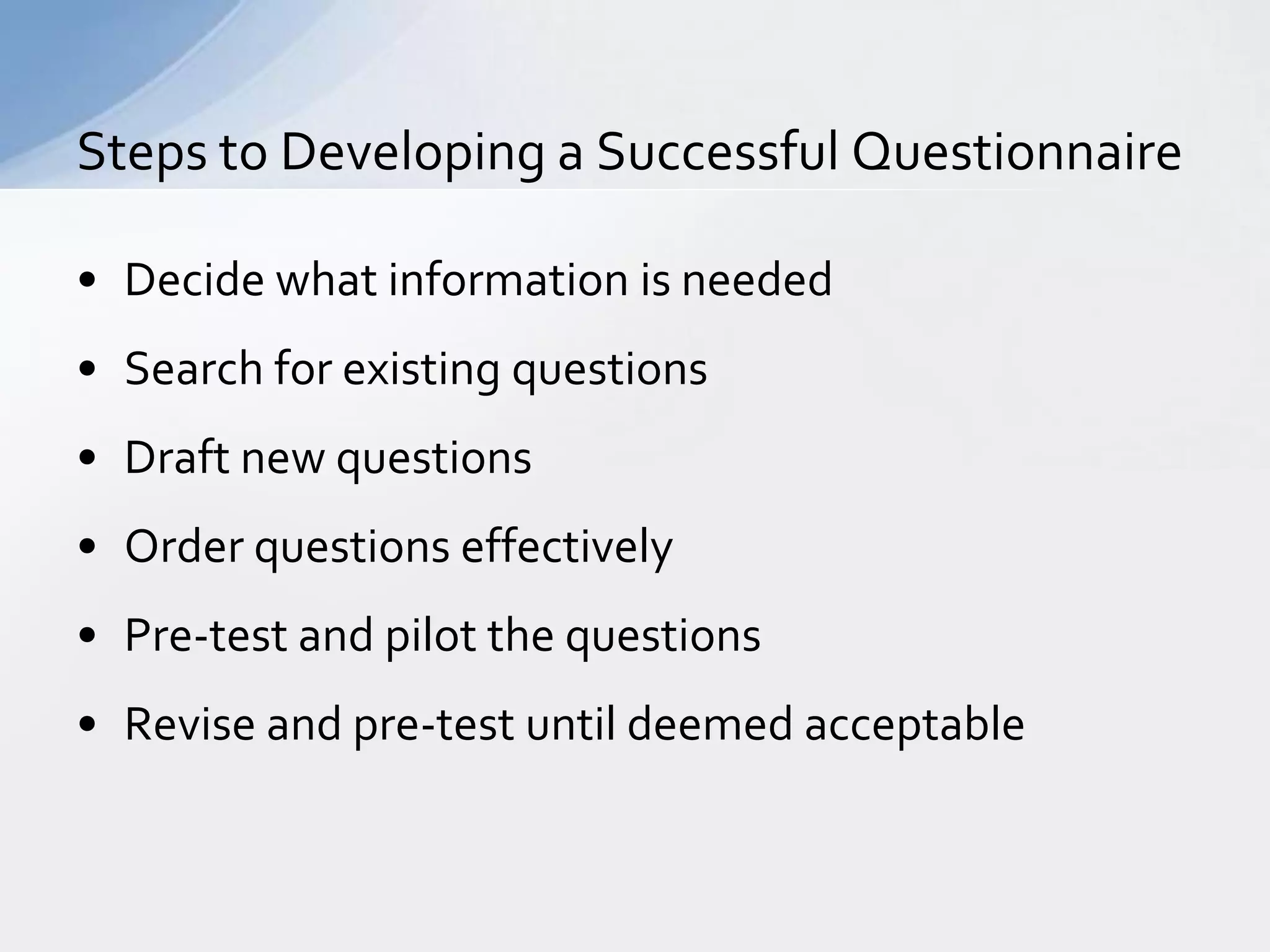 Steps to Developing a Successful Questionnaire

• Decide what information is needed
• Search for existing questions
• Draft new questions
• Order questions effectively
• Pre-test and pilot the questions
• Revise and pre-test until deemed acceptable
 