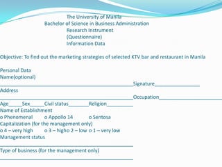 			The University of Manila		Bachelor of Science in Business Administration			Research Instrument			(Questionnaire)			Information Data Objective: To find out the marketing strategies of selected KTV bar and restaurant in Manila Personal DataName(optional)SignatureAddressOccupationAgeSexCivil statusReligionName of Establishmento Phenomenal	o Appollo 14	o SentosaCapitalization (for the management only)o 4 – very high	o 3 – high	o 2 – low	o 1 – very lowManagement statusType of business (for the management only) 