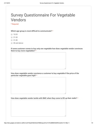 21/11/2015 Survey Questionnaire For Vegetable Vendors
https://docs.google.com/a/dsims.net/forms/d/1Xtzq6ri59xDQnwRXB2IcqsuwRuvh1CWa4B6tDlk9oR8/viewform?c=0&w=1 1/4
Survey Questionnaire For Vegetable
Vendors
* Required
Which age-group is most difficult to communicate? *
10-20
21-30
31-40
40 and above
If some customer comes to buy only one vegetable how does vegetable vendor convinces
them to buy more vegetables? *
How does vegetable vendor convience a customer to buy vegetable if the price of the
particular vegetable goes high? *
How does vegetable vendor tackle with BMC when they come to lift up their stalls? *
 