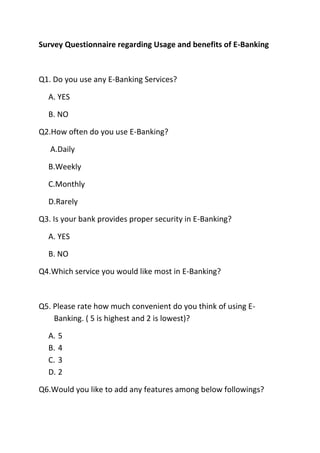 Survey Questionnaire regarding Usage and benefits of E-Banking
Q1. Do you use any E-Banking Services?
A. YES
B. NO
Q2.How often do you use E-Banking?
A.Daily
B.Weekly
C.Monthly
D.Rarely
Q3. Is your bank provides proper security in E-Banking?
A. YES
B. NO
Q4.Which service you would like most in E-Banking?
Q5. Please rate how much convenient do you think of using E-
Banking. ( 5 is highest and 2 is lowest)?
A. 5
B. 4
C. 3
D. 2
Q6.Would you like to add any features among below followings?
 