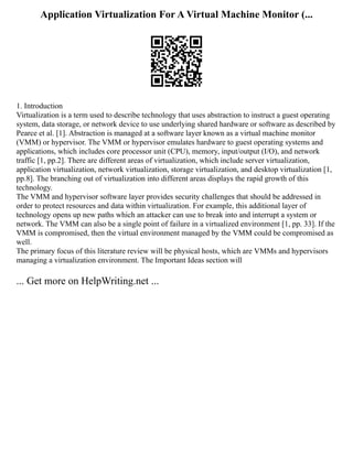 Application Virtualization For A Virtual Machine Monitor (...
1. Introduction
Virtualization is a term used to describe technology that uses abstraction to instruct a guest operating
system, data storage, or network device to use underlying shared hardware or software as described by
Pearce et al. [1]. Abstraction is managed at a software layer known as a virtual machine monitor
(VMM) or hypervisor. The VMM or hypervisor emulates hardware to guest operating systems and
applications, which includes core processor unit (CPU), memory, input/output (I/O), and network
traffic [1, pp.2]. There are different areas of virtualization, which include server virtualization,
application virtualization, network virtualization, storage virtualization, and desktop virtualization [1,
pp.8]. The branching out of virtualization into different areas displays the rapid growth of this
technology.
The VMM and hypervisor software layer provides security challenges that should be addressed in
order to protect resources and data within virtualization. For example, this additional layer of
technology opens up new paths which an attacker can use to break into and interrupt a system or
network. The VMM can also be a single point of failure in a virtualized environment [1, pp. 33]. If the
VMM is compromised, then the virtual environment managed by the VMM could be compromised as
well.
The primary focus of this literature review will be physical hosts, which are VMMs and hypervisors
managing a virtualization environment. The Important Ideas section will
... Get more on HelpWriting.net ...
 