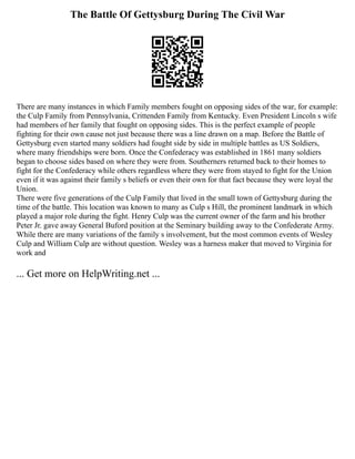The Battle Of Gettysburg During The Civil War
There are many instances in which Family members fought on opposing sides of the war, for example:
the Culp Family from Pennsylvania, Crittenden Family from Kentucky. Even President Lincoln s wife
had members of her family that fought on opposing sides. This is the perfect example of people
fighting for their own cause not just because there was a line drawn on a map. Before the Battle of
Gettysburg even started many soldiers had fought side by side in multiple battles as US Soldiers,
where many friendships were born. Once the Confederacy was established in 1861 many soldiers
began to choose sides based on where they were from. Southerners returned back to their homes to
fight for the Confederacy while others regardless where they were from stayed to fight for the Union
even if it was against their family s beliefs or even their own for that fact because they were loyal the
Union.
There were five generations of the Culp Family that lived in the small town of Gettysburg during the
time of the battle. This location was known to many as Culp s Hill, the prominent landmark in which
played a major role during the fight. Henry Culp was the current owner of the farm and his brother
Peter Jr. gave away General Buford position at the Seminary building away to the Confederate Army.
While there are many variations of the family s involvement, but the most common events of Wesley
Culp and William Culp are without question. Wesley was a harness maker that moved to Virginia for
work and
... Get more on HelpWriting.net ...
 